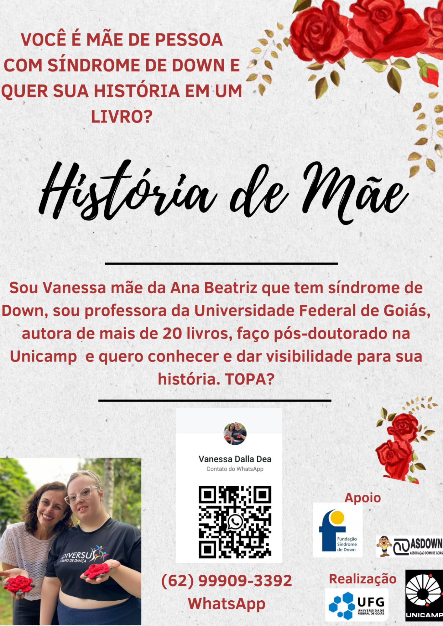 Cartaz com fundo cinza. Acima à esquerda está
escrito em vermelho: “Você é mãe de pessoa com síndrome de Down e quer
sua história em um livro?”. No canto superior direito, há rosas
vermelhas. Mais abaixo, no centro, está escrito, em letras pretas:
“História de Mãe”. Logo abaixo, em letras vermelhas e menores, lê-se:
“Sou Vanessa, mãe da Ana Beatriz, que tem síndrome de Down. Sou
professora da Universidade Federal de Goiás, autora de mais de 20
livros, faço pós-doutorado na Unicamp e quero conhecer e dar
visibilidade para sua história. Topa?”. Na parte inferior esquerda, há
uma foto de duas mulheres com flores vermelhas de crochê na mão. No
centro, encontra-se um QR Code e o número de WhatsApp (62) 999093392; à
direita, estão os logotipos da Fundação Síndrome de Down de Campinas, da
Associação Síndrome de Down de Goiás, da Universidade Federal de Goiás e
da Unicamp.